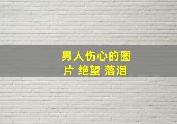 男人伤心的图片 绝望 落泪